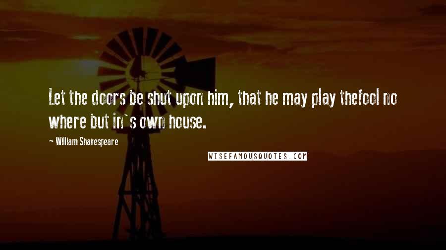 William Shakespeare Quotes: Let the doors be shut upon him, that he may play thefool no where but in's own house.