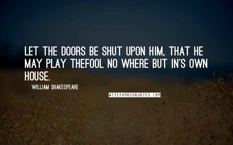 William Shakespeare Quotes: Let the doors be shut upon him, that he may play thefool no where but in's own house.