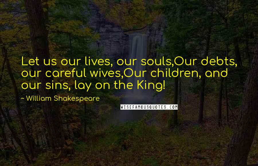 William Shakespeare Quotes: Let us our lives, our souls,Our debts, our careful wives,Our children, and our sins, lay on the King!