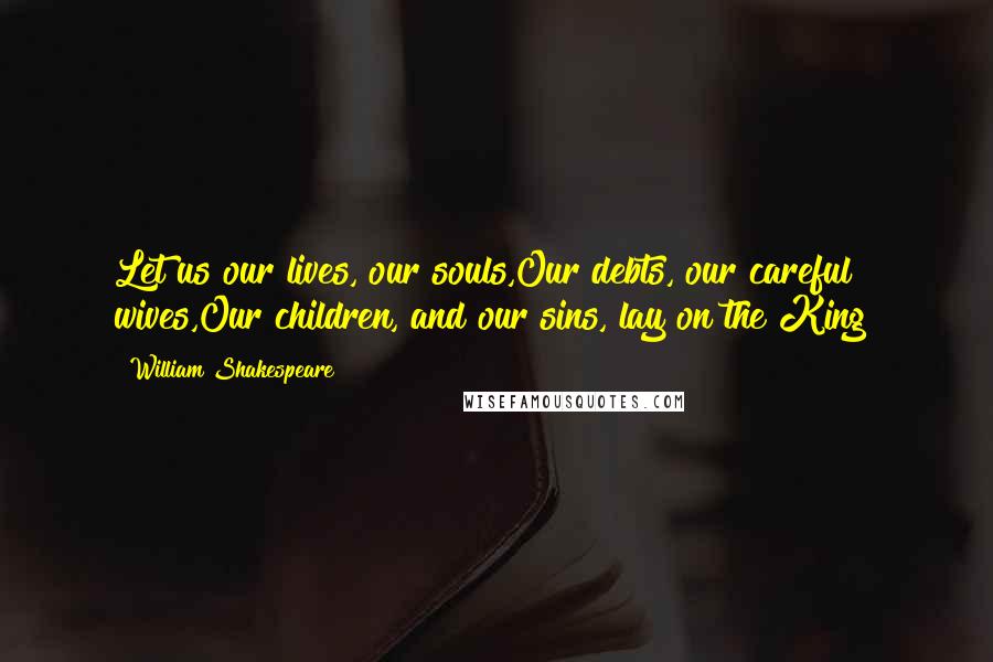 William Shakespeare Quotes: Let us our lives, our souls,Our debts, our careful wives,Our children, and our sins, lay on the King!
