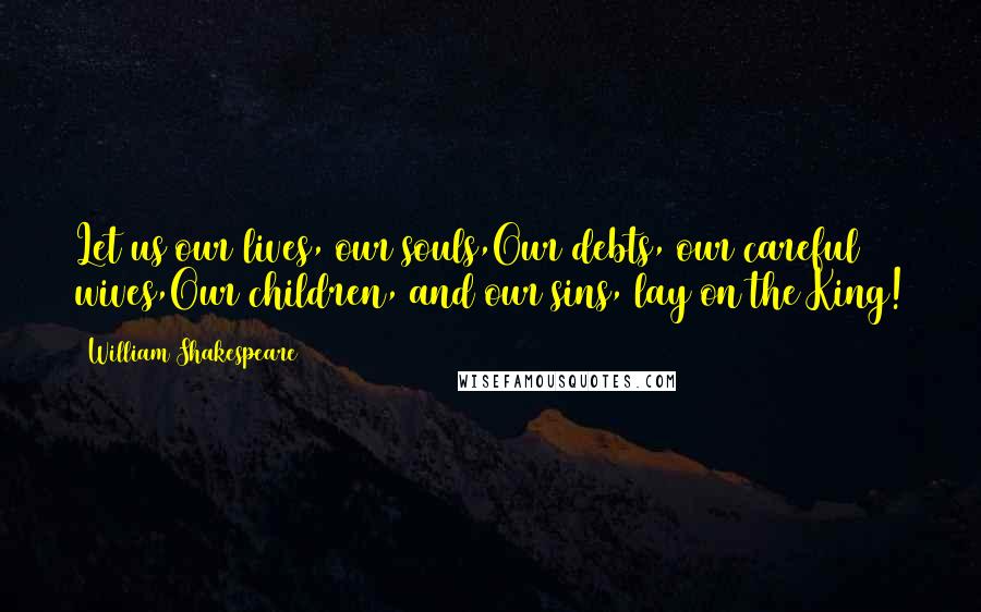 William Shakespeare Quotes: Let us our lives, our souls,Our debts, our careful wives,Our children, and our sins, lay on the King!