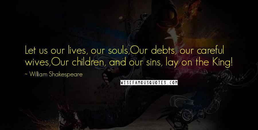 William Shakespeare Quotes: Let us our lives, our souls,Our debts, our careful wives,Our children, and our sins, lay on the King!