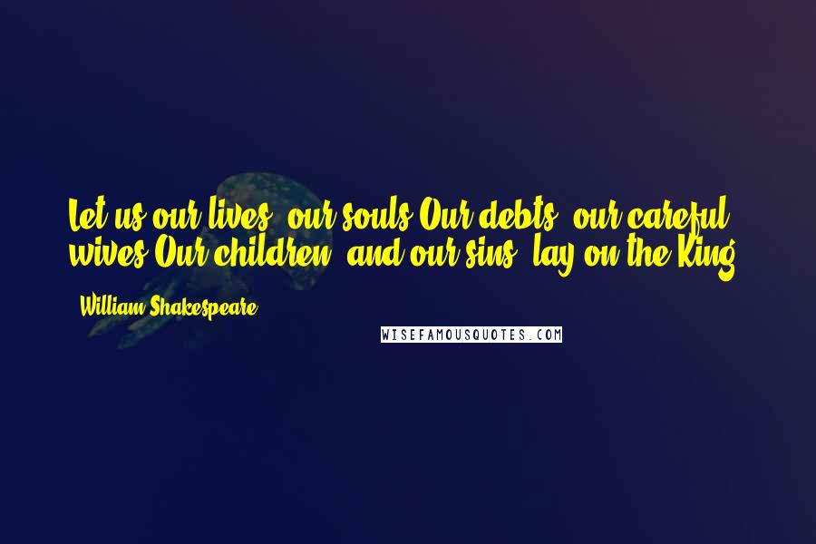 William Shakespeare Quotes: Let us our lives, our souls,Our debts, our careful wives,Our children, and our sins, lay on the King!