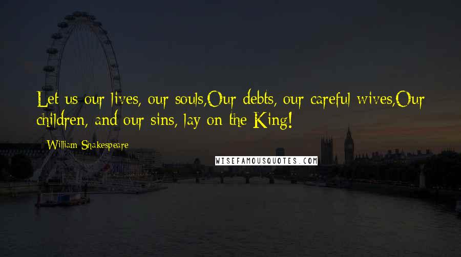 William Shakespeare Quotes: Let us our lives, our souls,Our debts, our careful wives,Our children, and our sins, lay on the King!