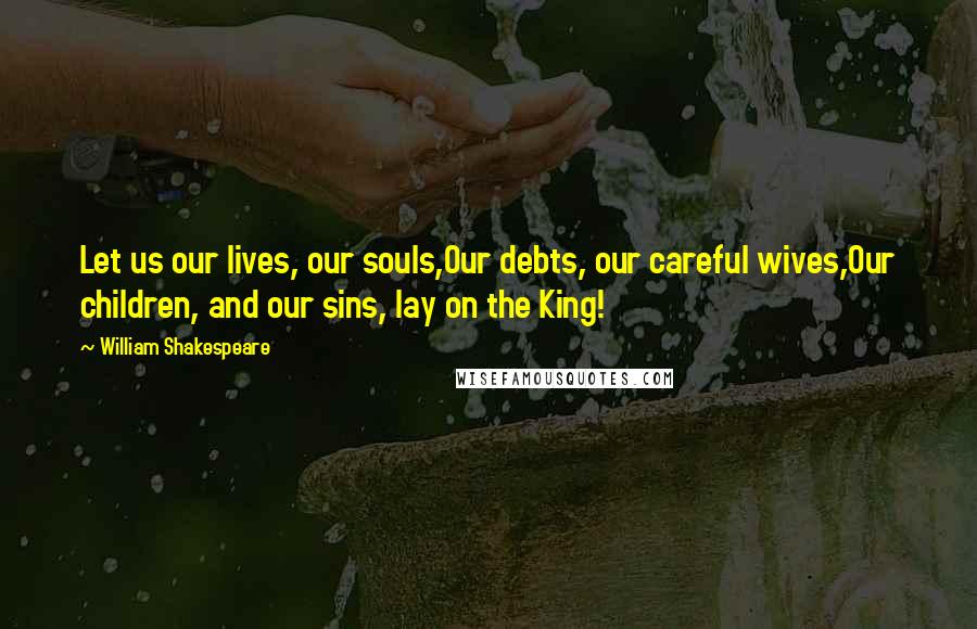 William Shakespeare Quotes: Let us our lives, our souls,Our debts, our careful wives,Our children, and our sins, lay on the King!