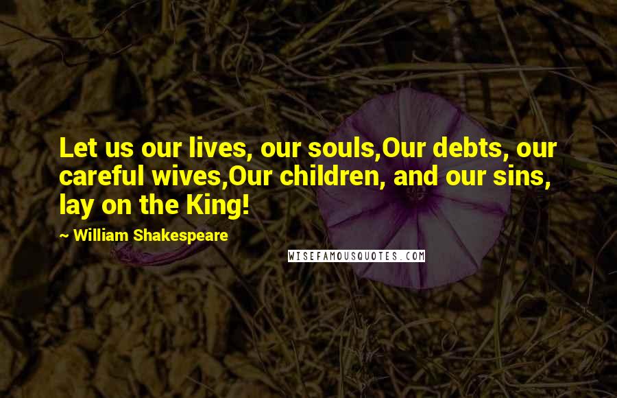 William Shakespeare Quotes: Let us our lives, our souls,Our debts, our careful wives,Our children, and our sins, lay on the King!