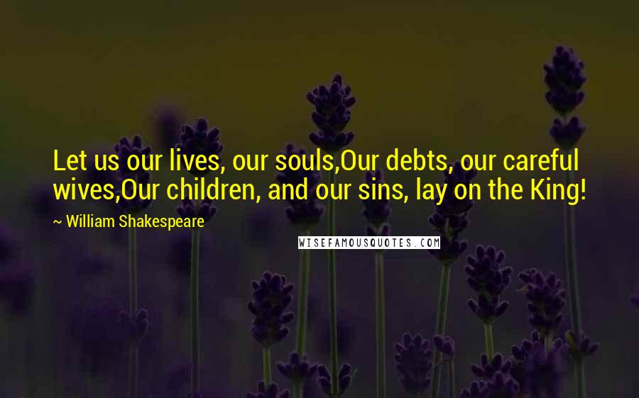 William Shakespeare Quotes: Let us our lives, our souls,Our debts, our careful wives,Our children, and our sins, lay on the King!