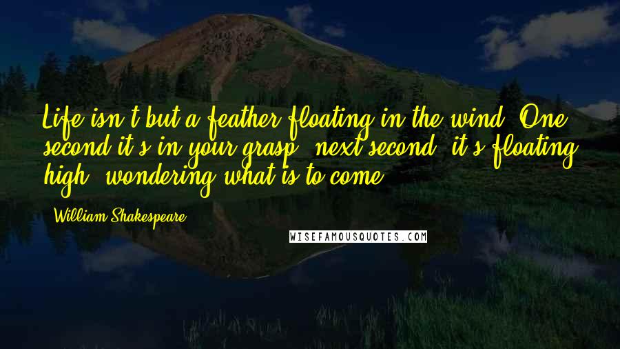 William Shakespeare Quotes: Life isn't but a feather floating in the wind. One second it's in your grasp, next second, it's floating high, wondering what is to come.