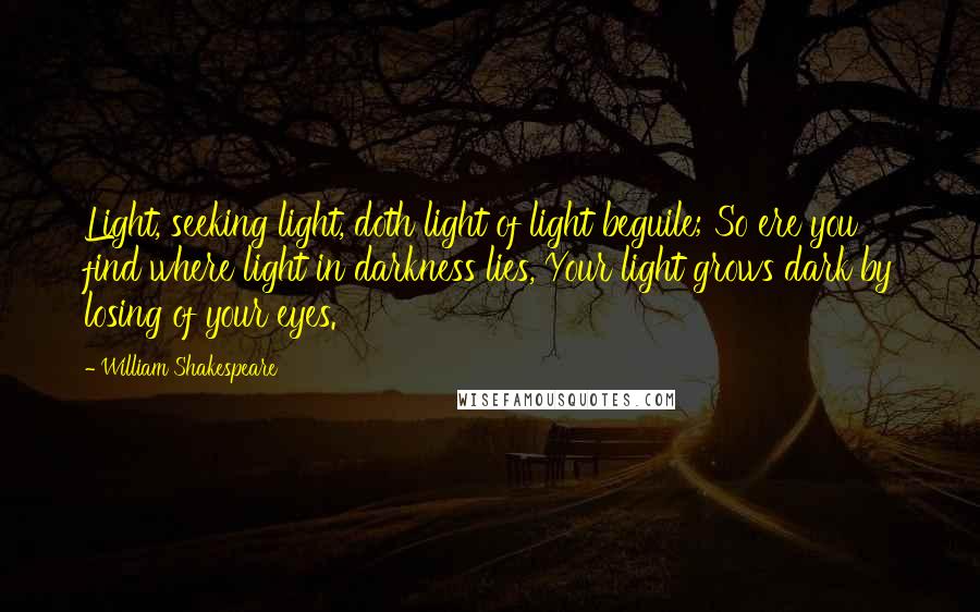 William Shakespeare Quotes: Light, seeking light, doth light of light beguile; So ere you find where light in darkness lies, Your light grows dark by losing of your eyes.