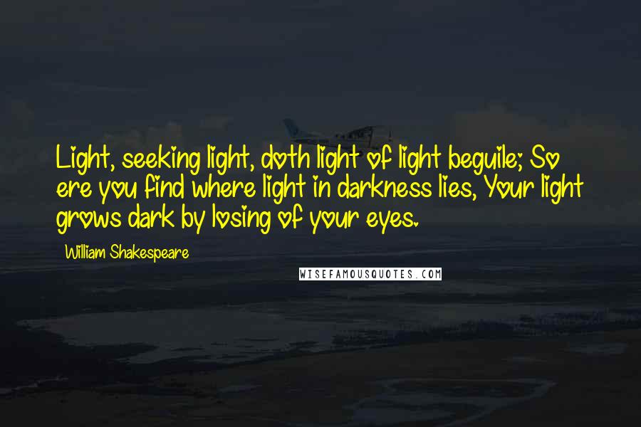 William Shakespeare Quotes: Light, seeking light, doth light of light beguile; So ere you find where light in darkness lies, Your light grows dark by losing of your eyes.