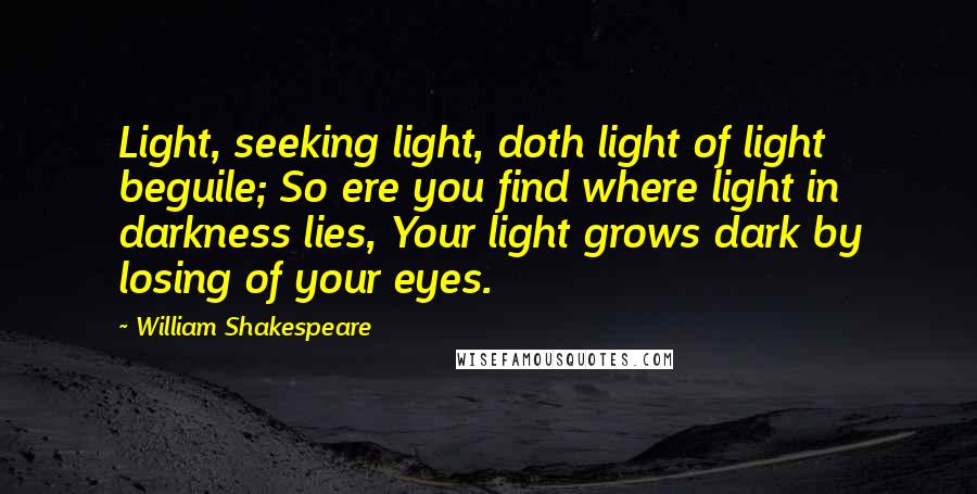 William Shakespeare Quotes: Light, seeking light, doth light of light beguile; So ere you find where light in darkness lies, Your light grows dark by losing of your eyes.