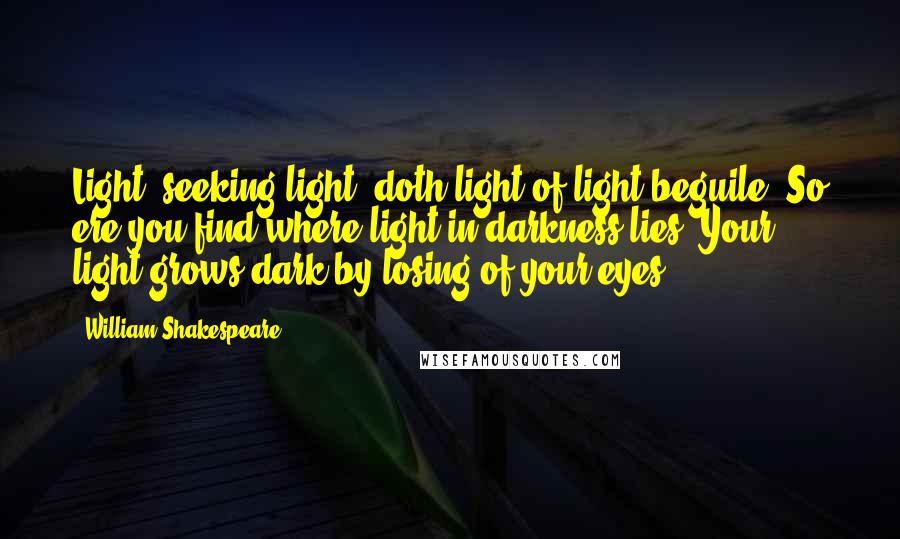 William Shakespeare Quotes: Light, seeking light, doth light of light beguile; So ere you find where light in darkness lies, Your light grows dark by losing of your eyes.