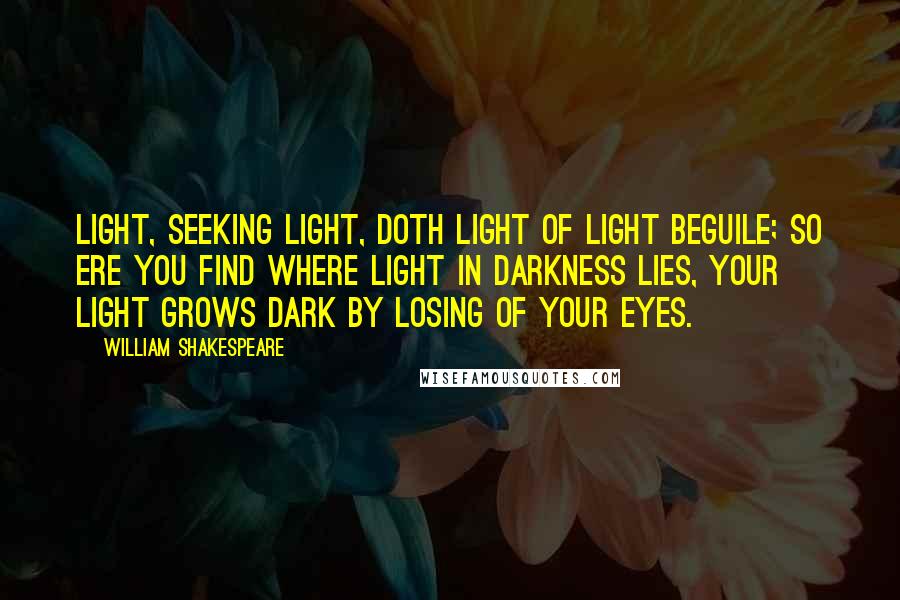 William Shakespeare Quotes: Light, seeking light, doth light of light beguile; So ere you find where light in darkness lies, Your light grows dark by losing of your eyes.