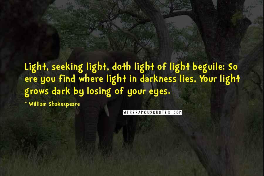 William Shakespeare Quotes: Light, seeking light, doth light of light beguile; So ere you find where light in darkness lies, Your light grows dark by losing of your eyes.