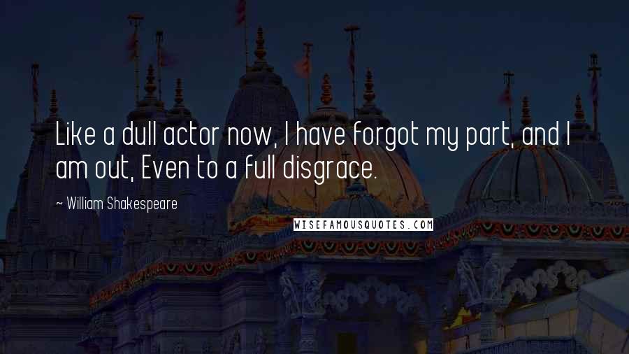 William Shakespeare Quotes: Like a dull actor now, I have forgot my part, and I am out, Even to a full disgrace.