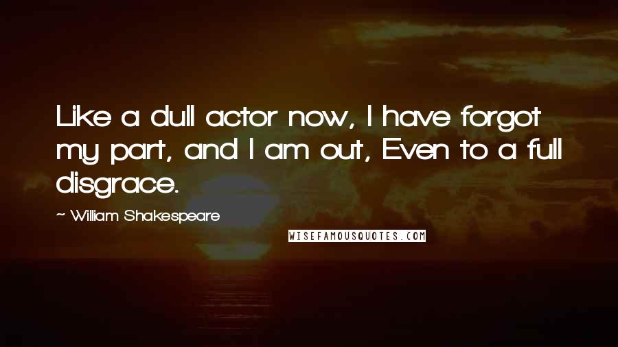 William Shakespeare Quotes: Like a dull actor now, I have forgot my part, and I am out, Even to a full disgrace.