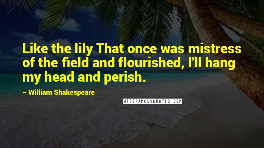 William Shakespeare Quotes: Like the lily That once was mistress of the field and flourished, I'll hang my head and perish.