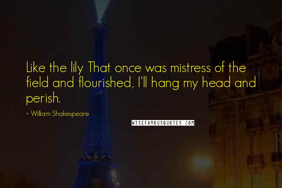William Shakespeare Quotes: Like the lily That once was mistress of the field and flourished, I'll hang my head and perish.
