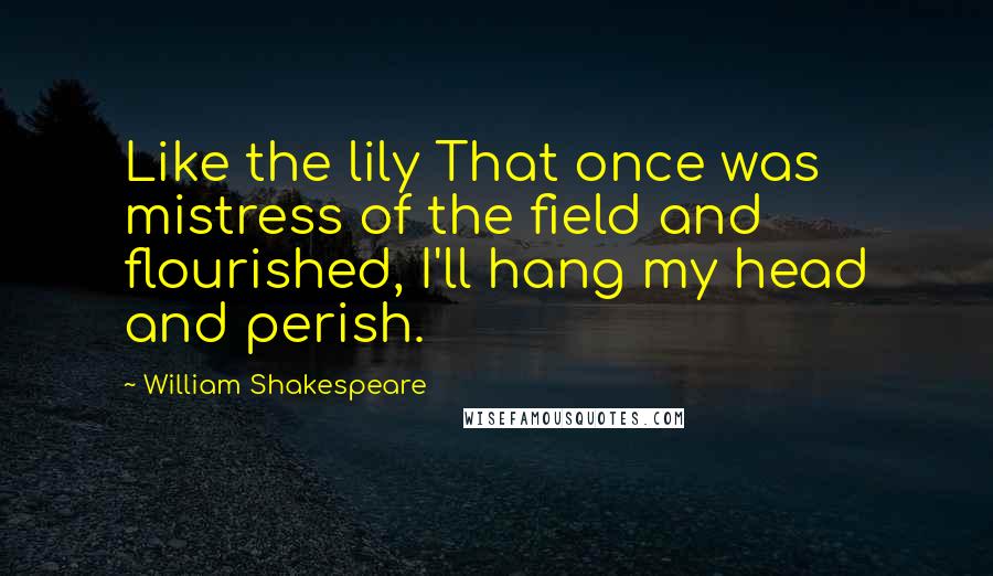 William Shakespeare Quotes: Like the lily That once was mistress of the field and flourished, I'll hang my head and perish.