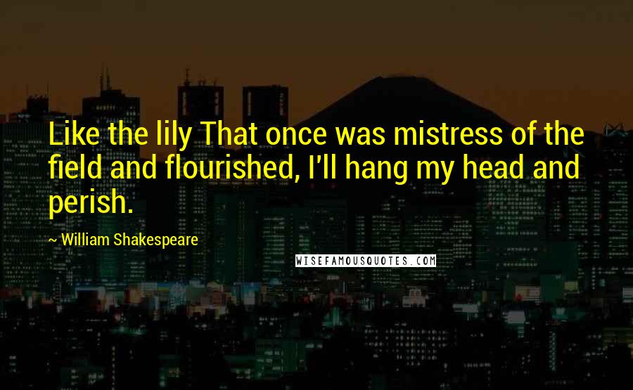 William Shakespeare Quotes: Like the lily That once was mistress of the field and flourished, I'll hang my head and perish.