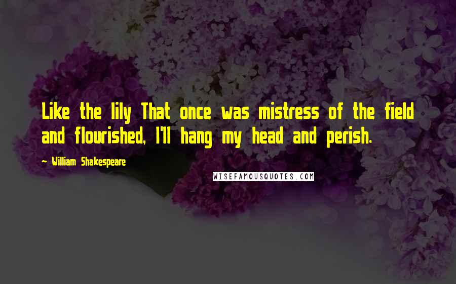 William Shakespeare Quotes: Like the lily That once was mistress of the field and flourished, I'll hang my head and perish.