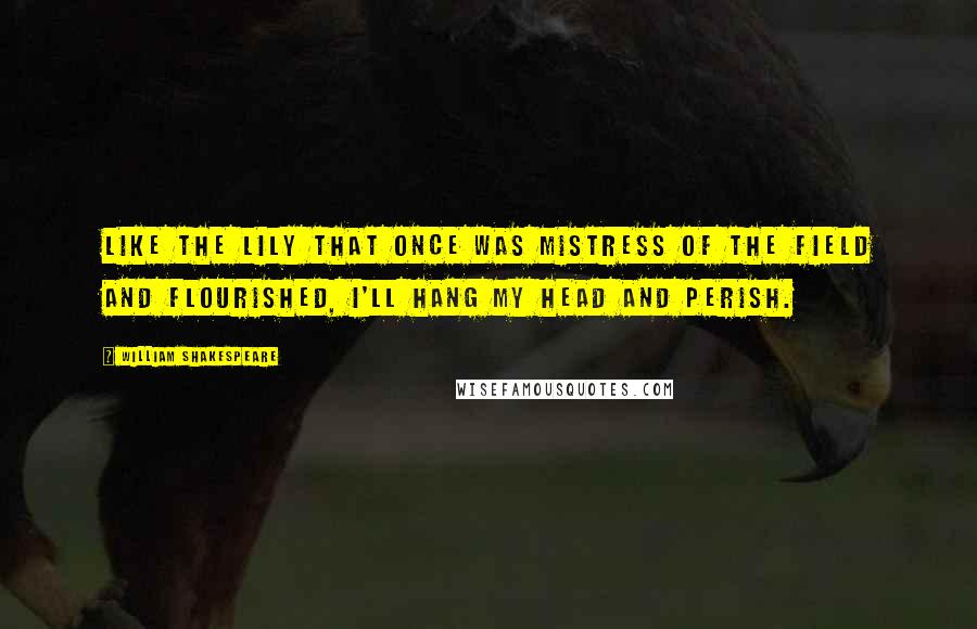 William Shakespeare Quotes: Like the lily That once was mistress of the field and flourished, I'll hang my head and perish.