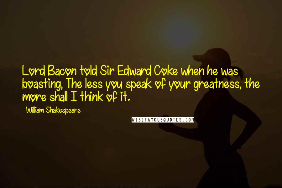 William Shakespeare Quotes: Lord Bacon told Sir Edward Coke when he was boasting, The less you speak of your greatness, the more shall I think of it.