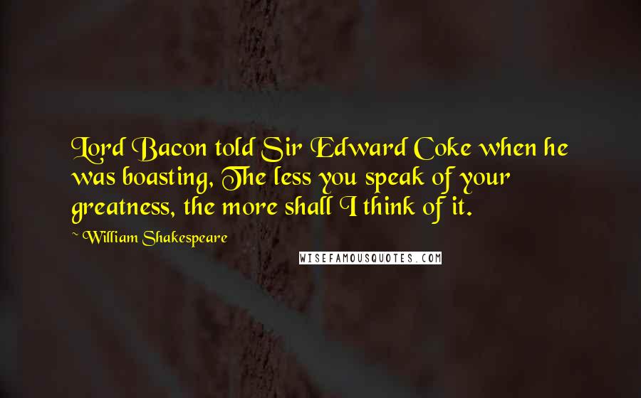 William Shakespeare Quotes: Lord Bacon told Sir Edward Coke when he was boasting, The less you speak of your greatness, the more shall I think of it.