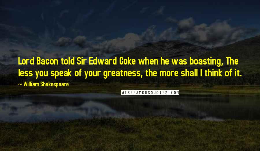 William Shakespeare Quotes: Lord Bacon told Sir Edward Coke when he was boasting, The less you speak of your greatness, the more shall I think of it.