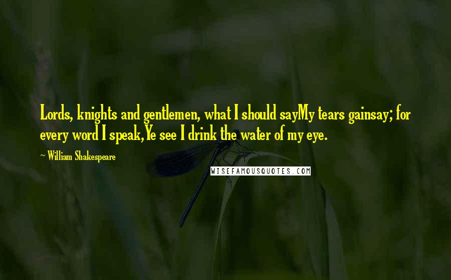 William Shakespeare Quotes: Lords, knights and gentlemen, what I should sayMy tears gainsay; for every word I speak,Ye see I drink the water of my eye.