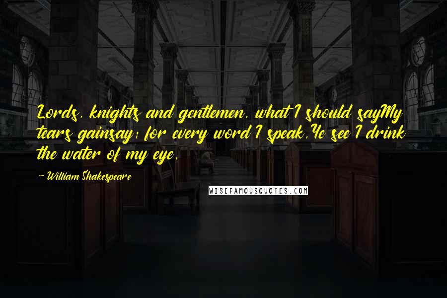 William Shakespeare Quotes: Lords, knights and gentlemen, what I should sayMy tears gainsay; for every word I speak,Ye see I drink the water of my eye.