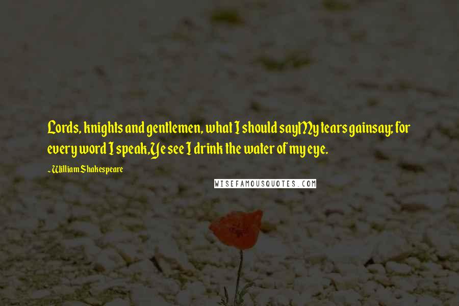 William Shakespeare Quotes: Lords, knights and gentlemen, what I should sayMy tears gainsay; for every word I speak,Ye see I drink the water of my eye.