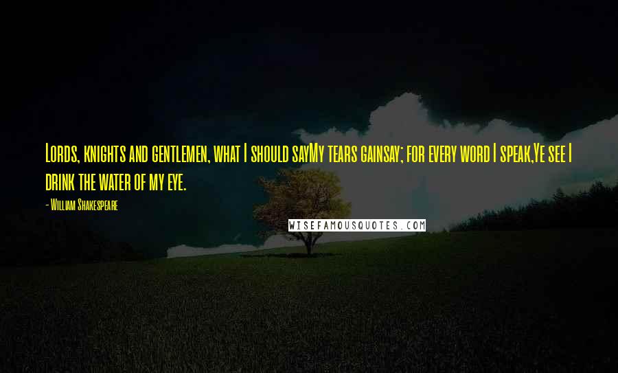 William Shakespeare Quotes: Lords, knights and gentlemen, what I should sayMy tears gainsay; for every word I speak,Ye see I drink the water of my eye.