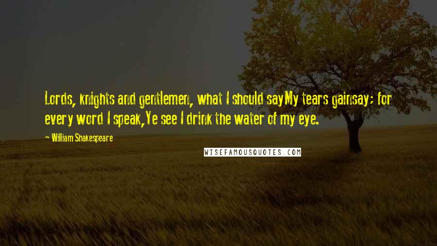 William Shakespeare Quotes: Lords, knights and gentlemen, what I should sayMy tears gainsay; for every word I speak,Ye see I drink the water of my eye.