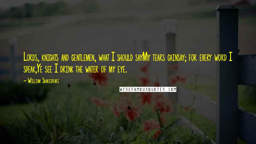 William Shakespeare Quotes: Lords, knights and gentlemen, what I should sayMy tears gainsay; for every word I speak,Ye see I drink the water of my eye.