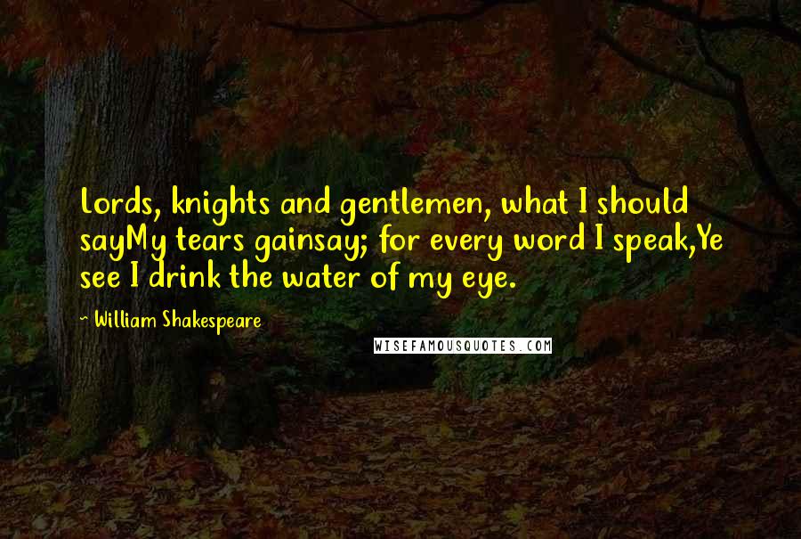 William Shakespeare Quotes: Lords, knights and gentlemen, what I should sayMy tears gainsay; for every word I speak,Ye see I drink the water of my eye.