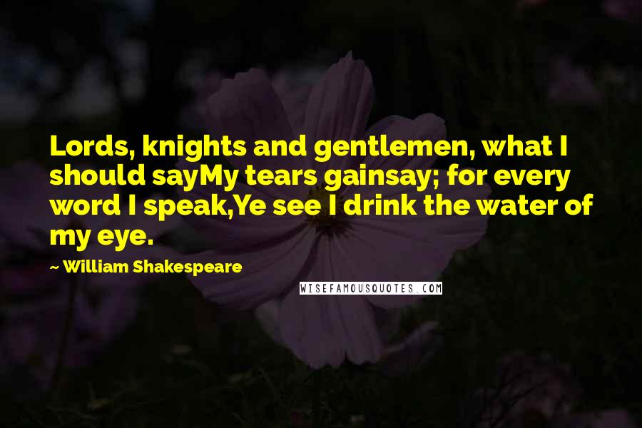 William Shakespeare Quotes: Lords, knights and gentlemen, what I should sayMy tears gainsay; for every word I speak,Ye see I drink the water of my eye.