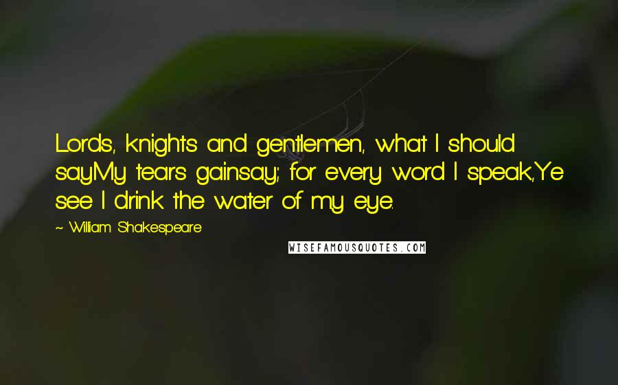 William Shakespeare Quotes: Lords, knights and gentlemen, what I should sayMy tears gainsay; for every word I speak,Ye see I drink the water of my eye.