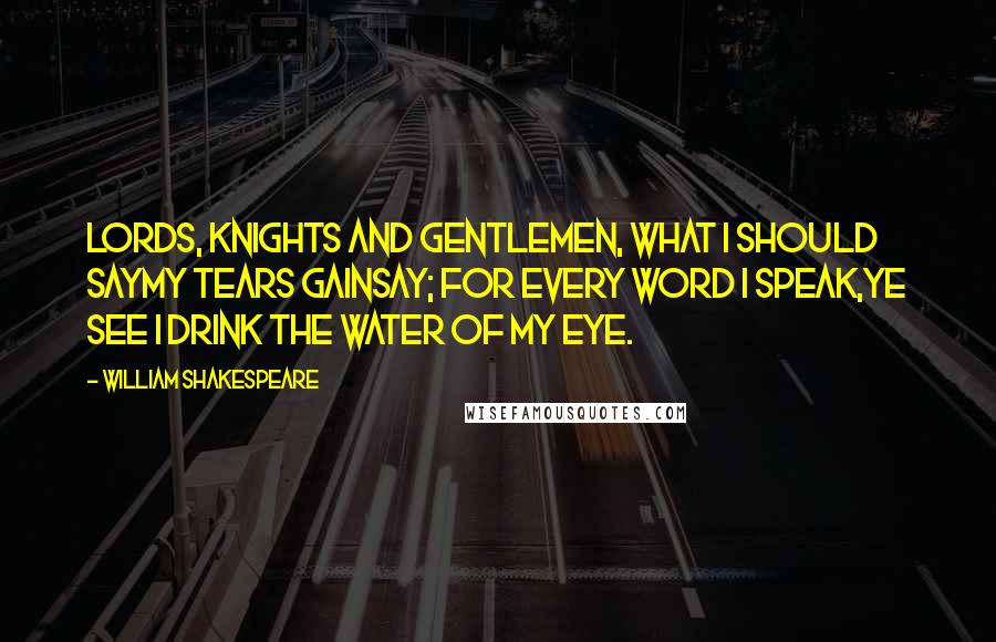 William Shakespeare Quotes: Lords, knights and gentlemen, what I should sayMy tears gainsay; for every word I speak,Ye see I drink the water of my eye.