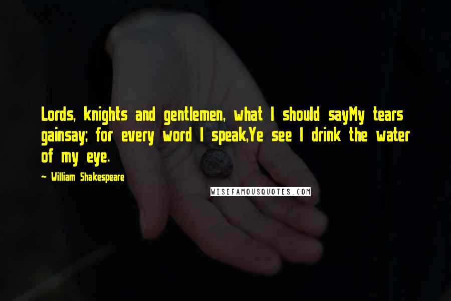 William Shakespeare Quotes: Lords, knights and gentlemen, what I should sayMy tears gainsay; for every word I speak,Ye see I drink the water of my eye.