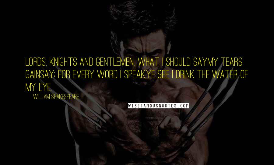 William Shakespeare Quotes: Lords, knights and gentlemen, what I should sayMy tears gainsay; for every word I speak,Ye see I drink the water of my eye.