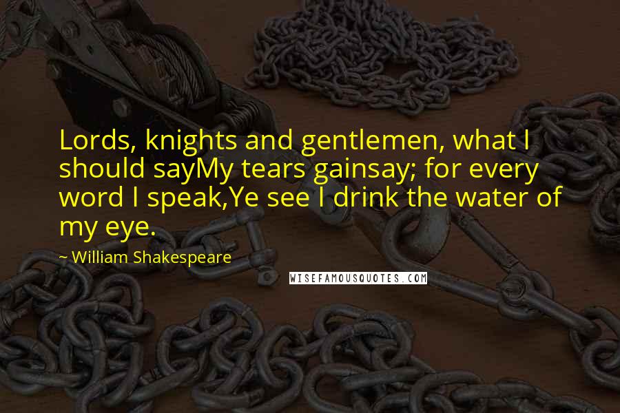 William Shakespeare Quotes: Lords, knights and gentlemen, what I should sayMy tears gainsay; for every word I speak,Ye see I drink the water of my eye.