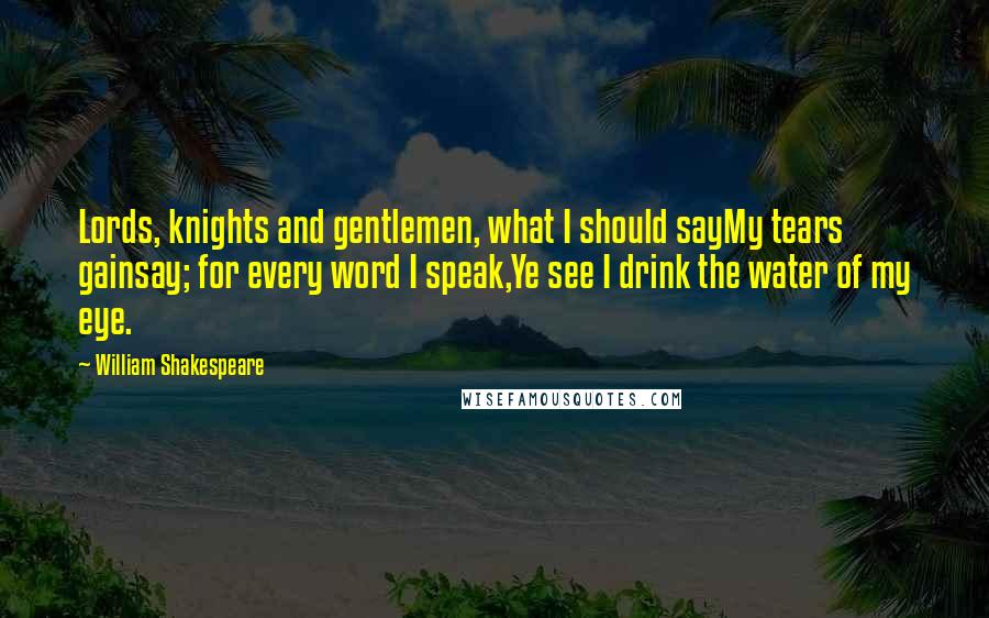 William Shakespeare Quotes: Lords, knights and gentlemen, what I should sayMy tears gainsay; for every word I speak,Ye see I drink the water of my eye.