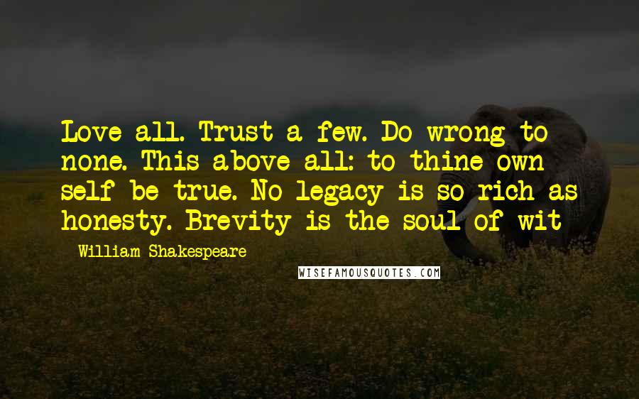 William Shakespeare Quotes: Love all. Trust a few. Do wrong to none. This above all: to thine own self be true. No legacy is so rich as honesty. Brevity is the soul of wit