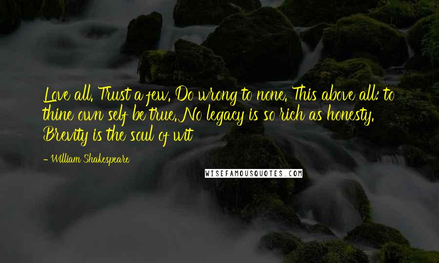 William Shakespeare Quotes: Love all. Trust a few. Do wrong to none. This above all: to thine own self be true. No legacy is so rich as honesty. Brevity is the soul of wit