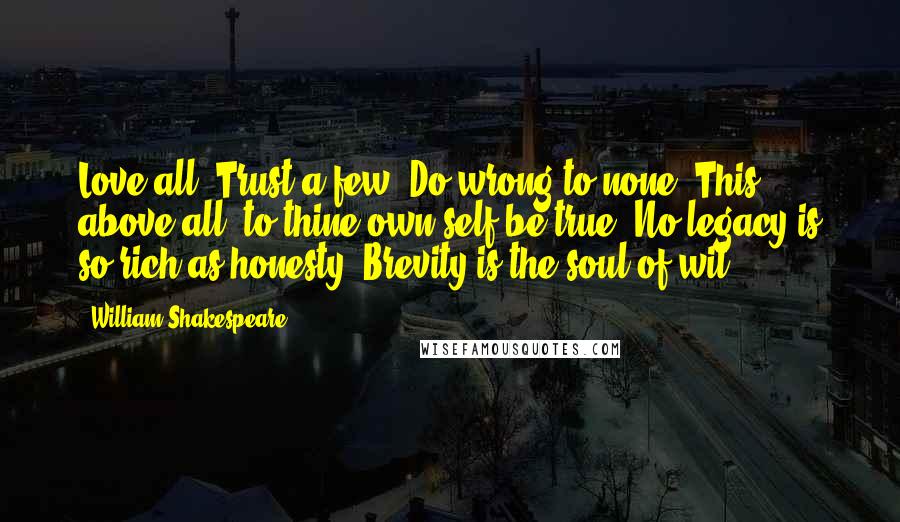 William Shakespeare Quotes: Love all. Trust a few. Do wrong to none. This above all: to thine own self be true. No legacy is so rich as honesty. Brevity is the soul of wit