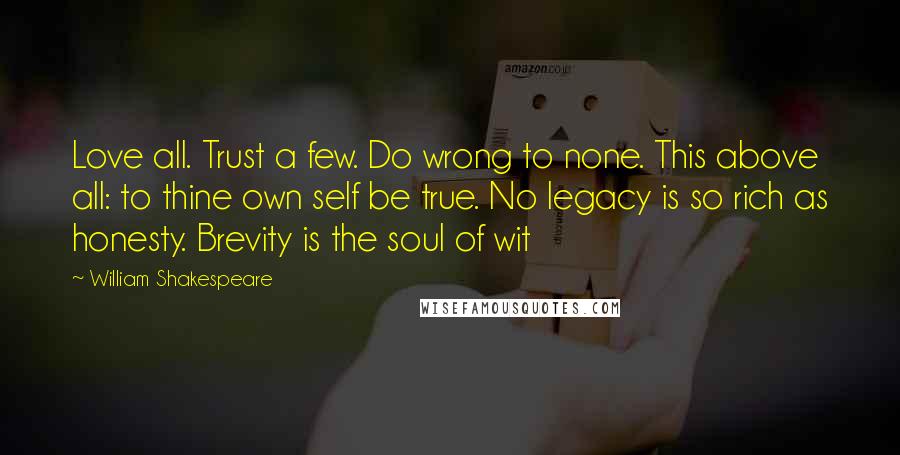 William Shakespeare Quotes: Love all. Trust a few. Do wrong to none. This above all: to thine own self be true. No legacy is so rich as honesty. Brevity is the soul of wit