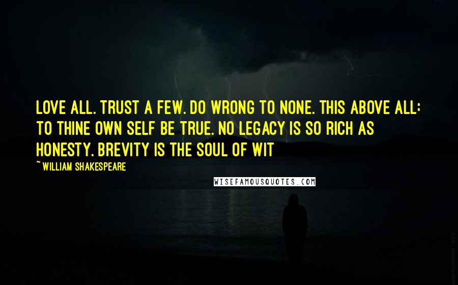 William Shakespeare Quotes: Love all. Trust a few. Do wrong to none. This above all: to thine own self be true. No legacy is so rich as honesty. Brevity is the soul of wit