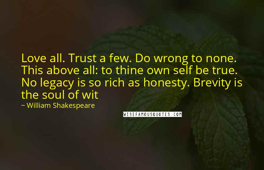 William Shakespeare Quotes: Love all. Trust a few. Do wrong to none. This above all: to thine own self be true. No legacy is so rich as honesty. Brevity is the soul of wit