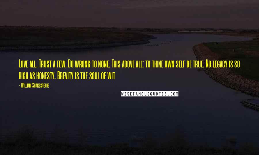 William Shakespeare Quotes: Love all. Trust a few. Do wrong to none. This above all: to thine own self be true. No legacy is so rich as honesty. Brevity is the soul of wit